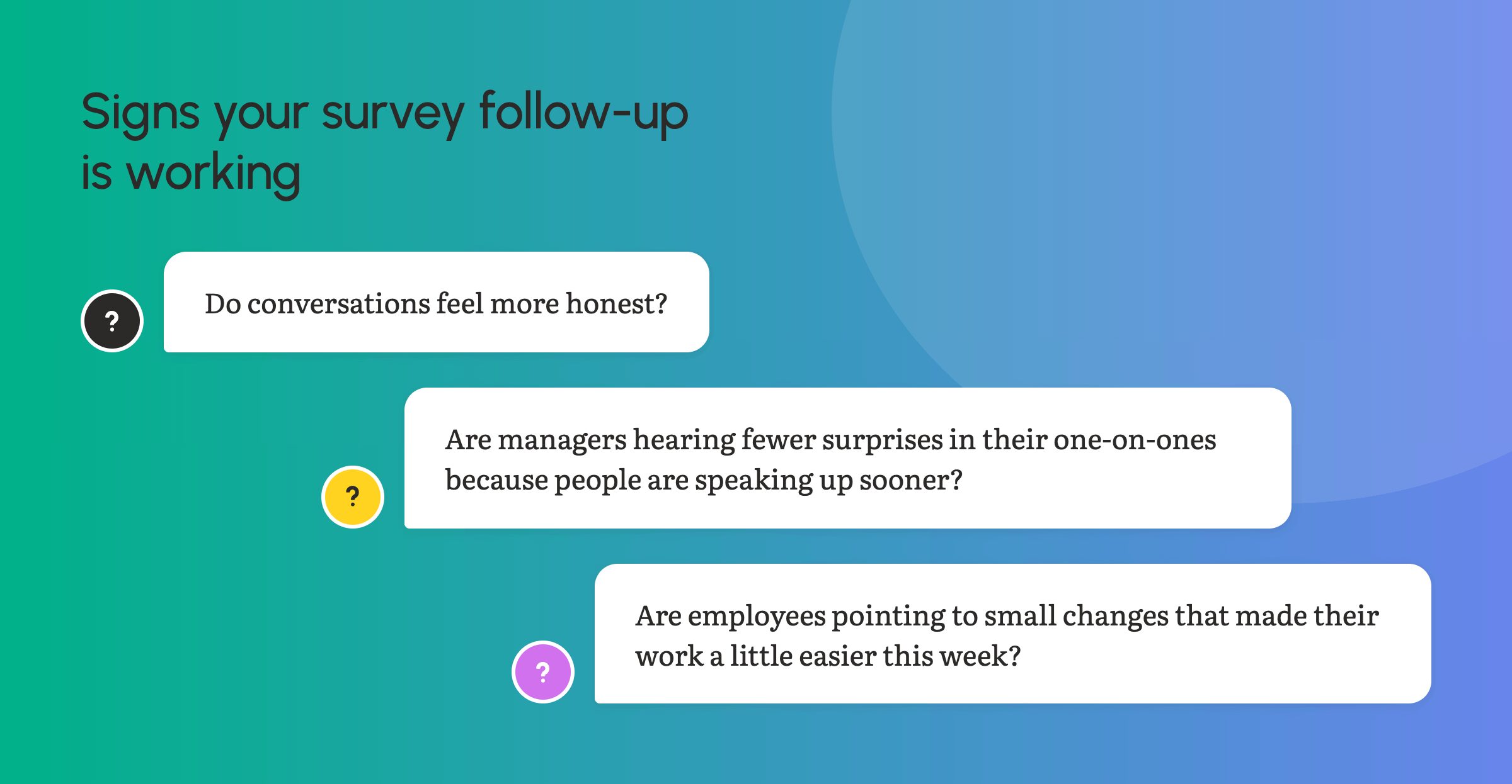 Ask:
Do conversations feel more honest?
Are managers hearing fewer surprises in their one-on-ones because people are speaking up sooner?
Are employees pointing to small changes that made their work a little easier this week?
